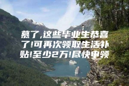 慕了,这些毕业生恭喜了!可再次领取生活补贴!至少2万!尽快申领