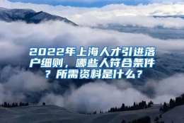 2022年上海人才引进落户细则，哪些人符合条件？所需资料是什么？