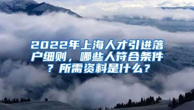 2022年上海人才引进落户细则，哪些人符合条件？所需资料是什么？