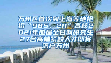 万州区首次到上海等地抢招“985、211”高校2021年应届全日制研究生27名高端紧缺人才即将落户万州