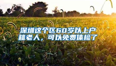 深圳这个区60岁以上户籍老人，可以免费体检了