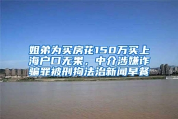 姐弟为买房花150万买上海户口无果，中介涉嫌诈骗罪被刑拘法治新闻早餐