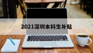 2021深圳本科生补贴(深圳大学生就业补贴政策2021)