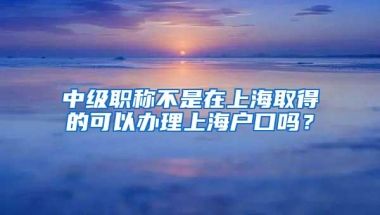 中级职称不是在上海取得的可以办理上海户口吗？