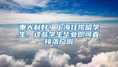 重大利好！上海狂揽留学生，这些学生毕业即可直接落户啦