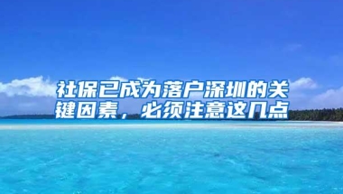 社保已成为落户深圳的关键因素，必须注意这几点