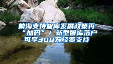 前海支持智库发展政策再“加码”！新型智库落户可享300万经费支持