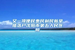 又一项便民惠民利民新举措落户沈阳市第五人民医院