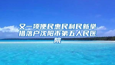 又一项便民惠民利民新举措落户沈阳市第五人民医院