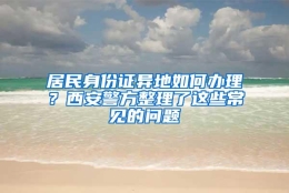 居民身份证异地如何办理？西安警方整理了这些常见的问题