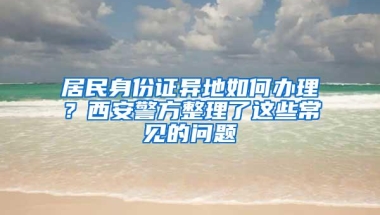 居民身份证异地如何办理？西安警方整理了这些常见的问题