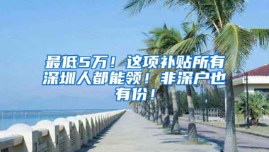 最低5万！这项补贴所有深圳人都能领！非深户也有份！