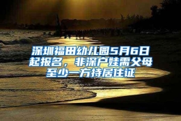 深圳福田幼儿园5月6日起报名，非深户娃需父母至少一方持居住证