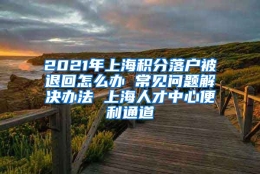 2021年上海积分落户被退回怎么办 常见问题解决办法 上海人才中心便利通道