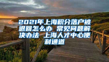 2021年上海积分落户被退回怎么办 常见问题解决办法 上海人才中心便利通道