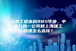 土木工程本科985毕业，中建八局一公司和上海建工四建怎么选择？