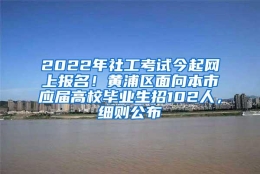 2022年社工考试今起网上报名！黄浦区面向本市应届高校毕业生招102人，细则公布→