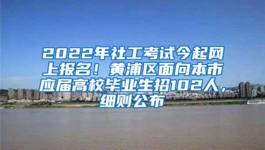 2022年社工考试今起网上报名！黄浦区面向本市应届高校毕业生招102人，细则公布→