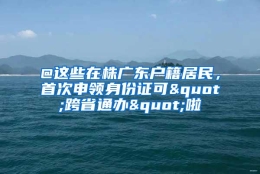 @这些在株广东户籍居民，首次申领身份证可"跨省通办"啦