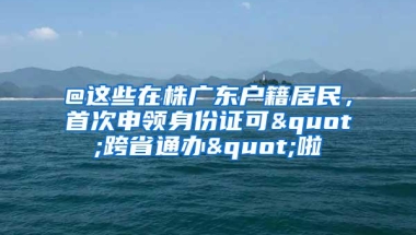 @这些在株广东户籍居民，首次申领身份证可"跨省通办"啦