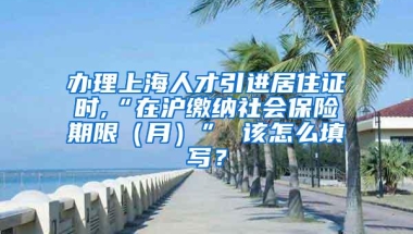 办理上海人才引进居住证时,“在沪缴纳社会保险期限（月）” 该怎么填写？