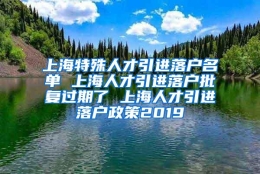 上海特殊人才引进落户名单 上海人才引进落户批复过期了 上海人才引进落户政策2019