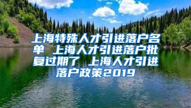 上海特殊人才引进落户名单 上海人才引进落户批复过期了 上海人才引进落户政策2019