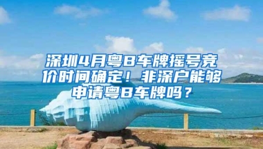 深圳4月粤B车牌摇号竞价时间确定！非深户能够申请粤B车牌吗？