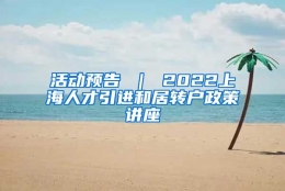 活动预告 ｜ 2022上海人才引进和居转户政策讲座