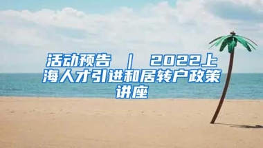 活动预告 ｜ 2022上海人才引进和居转户政策讲座