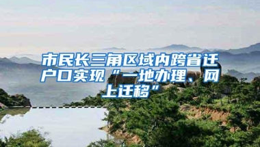 市民长三角区域内跨省迁户口实现“一地办理、网上迁移”