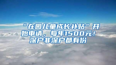 “在园儿童成长补贴”开始申请，每年1500元！深户非深户都有份