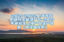 2021-2022上海考在职研究生能落户么-2021年研究生上海户口落户政策（应往届在职）