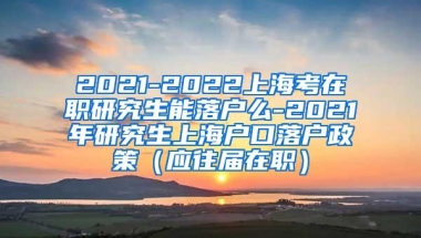 2021-2022上海考在职研究生能落户么-2021年研究生上海户口落户政策（应往届在职）