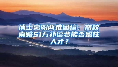 博士离职两难困境：高校索赔51万补偿费能否留住人才？