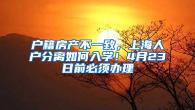 户籍房产不一致，上海人户分离如何入学！4月23日前必须办理