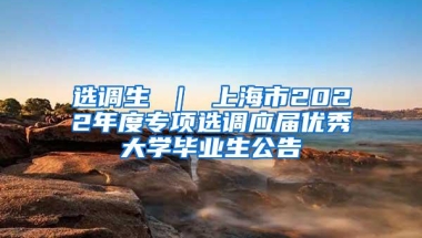 选调生 ｜ 上海市2022年度专项选调应届优秀大学毕业生公告