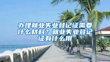 办理就业失业登记证需要什么材料？就业失业登记证有什么用