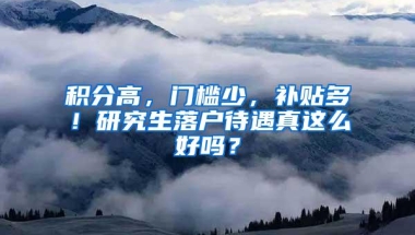 积分高，门槛少，补贴多！研究生落户待遇真这么好吗？