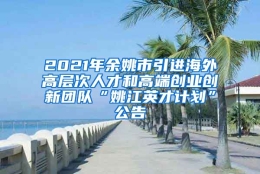 2021年余姚市引进海外高层次人才和高端创业创新团队“姚江英才计划”公告