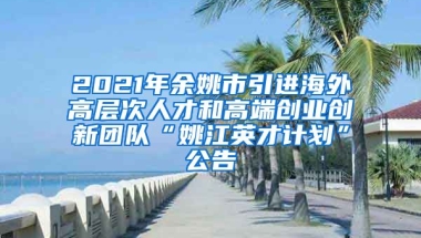 2021年余姚市引进海外高层次人才和高端创业创新团队“姚江英才计划”公告