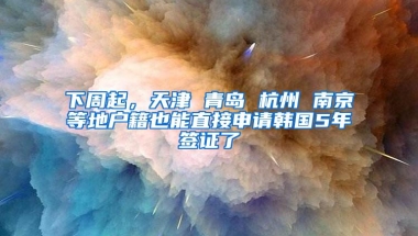 下周起，天津 青岛 杭州 南京等地户籍也能直接申请韩国5年签证了