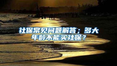 社保常见问题解答；多大年龄不能买社保？