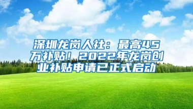 深圳龙岗人社：最高45万补贴！2022年龙岗创业补贴申请已正式启动