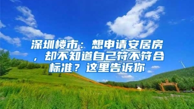 深圳楼市：想申请安居房，却不知道自己符不符合标准？这里告诉你