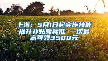 上海：5月1日起实施技能提升补贴新标准 一次最高可领3500元