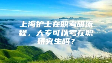 上海护士在职考研流程，大专可以考在职研究生吗？