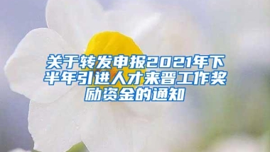 关于转发申报2021年下半年引进人才来晋工作奖励资金的通知