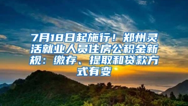 7月18日起施行！郑州灵活就业人员住房公积金新规：缴存、提取和贷款方式有变