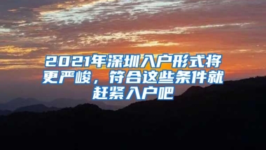 2021年深圳入户形式将更严峻，符合这些条件就赶紧入户吧